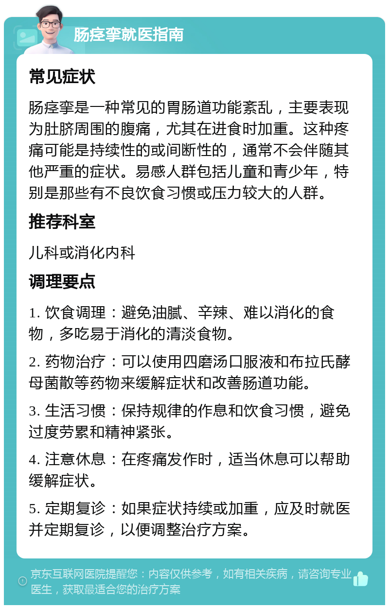 肠痉挛就医指南 常见症状 肠痉挛是一种常见的胃肠道功能紊乱，主要表现为肚脐周围的腹痛，尤其在进食时加重。这种疼痛可能是持续性的或间断性的，通常不会伴随其他严重的症状。易感人群包括儿童和青少年，特别是那些有不良饮食习惯或压力较大的人群。 推荐科室 儿科或消化内科 调理要点 1. 饮食调理：避免油腻、辛辣、难以消化的食物，多吃易于消化的清淡食物。 2. 药物治疗：可以使用四磨汤口服液和布拉氏酵母菌散等药物来缓解症状和改善肠道功能。 3. 生活习惯：保持规律的作息和饮食习惯，避免过度劳累和精神紧张。 4. 注意休息：在疼痛发作时，适当休息可以帮助缓解症状。 5. 定期复诊：如果症状持续或加重，应及时就医并定期复诊，以便调整治疗方案。