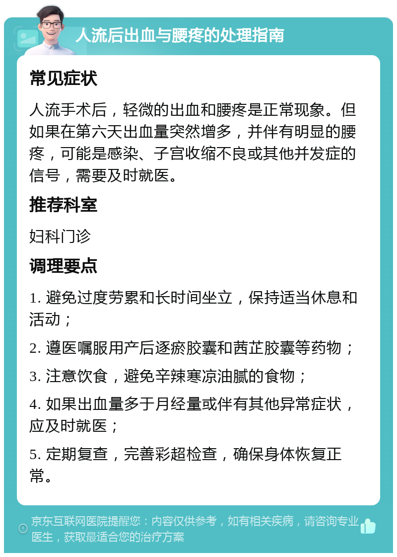 人流后出血与腰疼的处理指南 常见症状 人流手术后，轻微的出血和腰疼是正常现象。但如果在第六天出血量突然增多，并伴有明显的腰疼，可能是感染、子宫收缩不良或其他并发症的信号，需要及时就医。 推荐科室 妇科门诊 调理要点 1. 避免过度劳累和长时间坐立，保持适当休息和活动； 2. 遵医嘱服用产后逐瘀胶囊和茜芷胶囊等药物； 3. 注意饮食，避免辛辣寒凉油腻的食物； 4. 如果出血量多于月经量或伴有其他异常症状，应及时就医； 5. 定期复查，完善彩超检查，确保身体恢复正常。