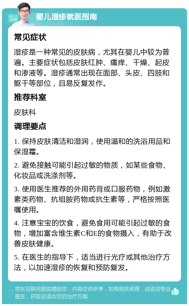 婴儿湿疹就医指南 常见症状 湿疹是一种常见的皮肤病，尤其在婴儿中较为普遍。主要症状包括皮肤红肿、瘙痒、干燥、起皮和渗液等。湿疹通常出现在面部、头皮、四肢和躯干等部位，且易反复发作。 推荐科室 皮肤科 调理要点 1. 保持皮肤清洁和湿润，使用温和的洗浴用品和保湿霜。 2. 避免接触可能引起过敏的物质，如某些食物、化妆品或洗涤剂等。 3. 使用医生推荐的外用药膏或口服药物，例如激素类药物、抗组胺药物或抗生素等，严格按照医嘱使用。 4. 注意宝宝的饮食，避免食用可能引起过敏的食物，增加富含维生素C和E的食物摄入，有助于改善皮肤健康。 5. 在医生的指导下，适当进行光疗或其他治疗方法，以加速湿疹的恢复和预防复发。