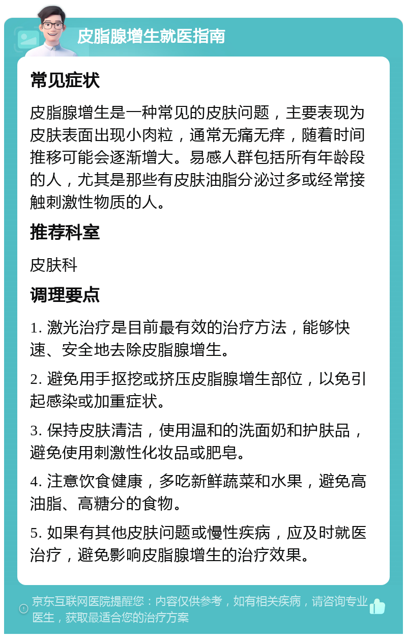 皮脂腺增生就医指南 常见症状 皮脂腺增生是一种常见的皮肤问题，主要表现为皮肤表面出现小肉粒，通常无痛无痒，随着时间推移可能会逐渐增大。易感人群包括所有年龄段的人，尤其是那些有皮肤油脂分泌过多或经常接触刺激性物质的人。 推荐科室 皮肤科 调理要点 1. 激光治疗是目前最有效的治疗方法，能够快速、安全地去除皮脂腺增生。 2. 避免用手抠挖或挤压皮脂腺增生部位，以免引起感染或加重症状。 3. 保持皮肤清洁，使用温和的洗面奶和护肤品，避免使用刺激性化妆品或肥皂。 4. 注意饮食健康，多吃新鲜蔬菜和水果，避免高油脂、高糖分的食物。 5. 如果有其他皮肤问题或慢性疾病，应及时就医治疗，避免影响皮脂腺增生的治疗效果。