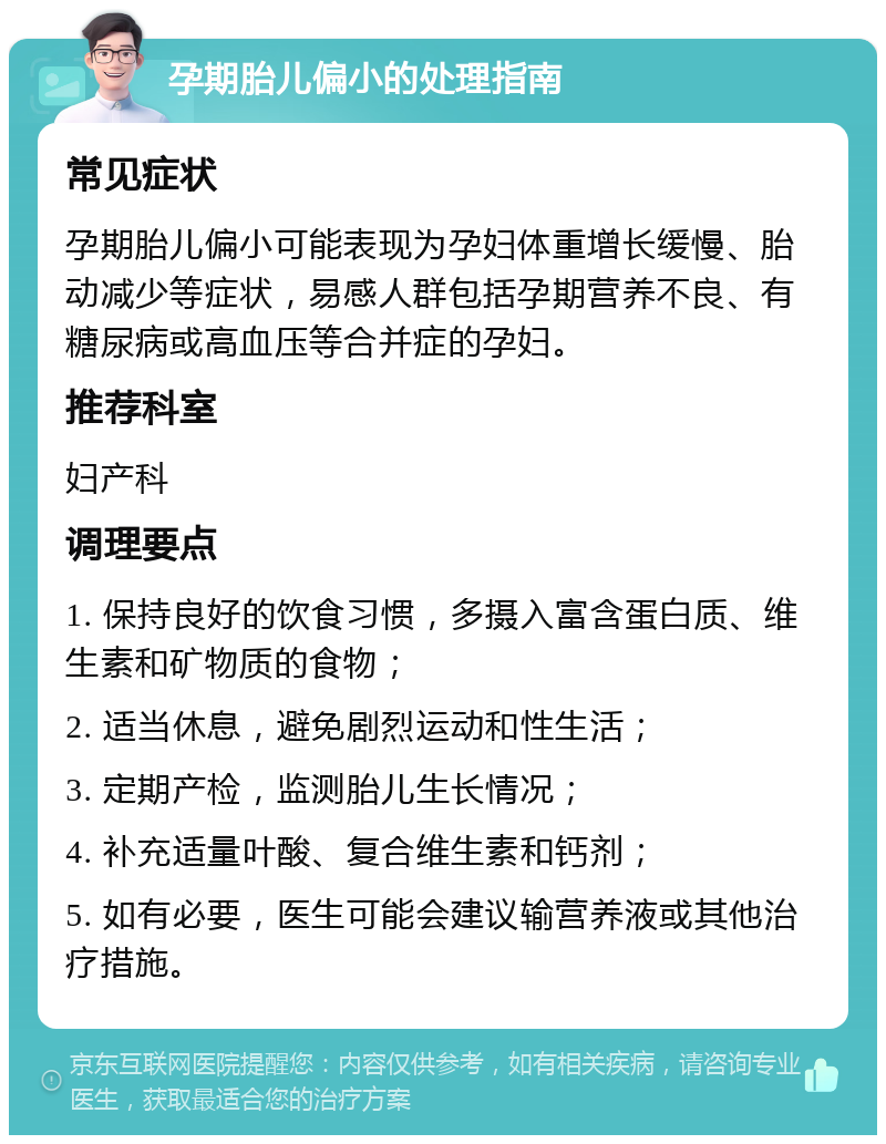 孕期胎儿偏小的处理指南 常见症状 孕期胎儿偏小可能表现为孕妇体重增长缓慢、胎动减少等症状，易感人群包括孕期营养不良、有糖尿病或高血压等合并症的孕妇。 推荐科室 妇产科 调理要点 1. 保持良好的饮食习惯，多摄入富含蛋白质、维生素和矿物质的食物； 2. 适当休息，避免剧烈运动和性生活； 3. 定期产检，监测胎儿生长情况； 4. 补充适量叶酸、复合维生素和钙剂； 5. 如有必要，医生可能会建议输营养液或其他治疗措施。