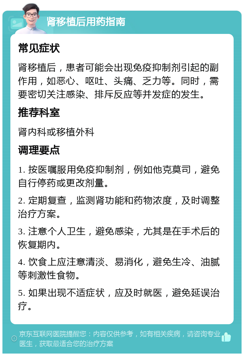 肾移植后用药指南 常见症状 肾移植后，患者可能会出现免疫抑制剂引起的副作用，如恶心、呕吐、头痛、乏力等。同时，需要密切关注感染、排斥反应等并发症的发生。 推荐科室 肾内科或移植外科 调理要点 1. 按医嘱服用免疫抑制剂，例如他克莫司，避免自行停药或更改剂量。 2. 定期复查，监测肾功能和药物浓度，及时调整治疗方案。 3. 注意个人卫生，避免感染，尤其是在手术后的恢复期内。 4. 饮食上应注意清淡、易消化，避免生冷、油腻等刺激性食物。 5. 如果出现不适症状，应及时就医，避免延误治疗。