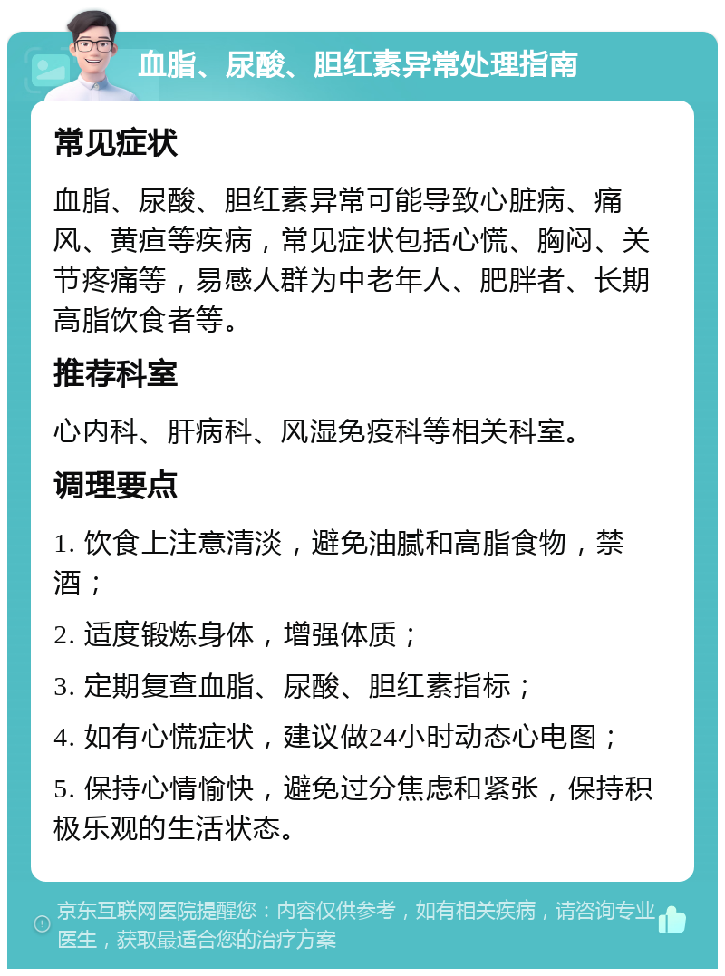 血脂、尿酸、胆红素异常处理指南 常见症状 血脂、尿酸、胆红素异常可能导致心脏病、痛风、黄疸等疾病，常见症状包括心慌、胸闷、关节疼痛等，易感人群为中老年人、肥胖者、长期高脂饮食者等。 推荐科室 心内科、肝病科、风湿免疫科等相关科室。 调理要点 1. 饮食上注意清淡，避免油腻和高脂食物，禁酒； 2. 适度锻炼身体，增强体质； 3. 定期复查血脂、尿酸、胆红素指标； 4. 如有心慌症状，建议做24小时动态心电图； 5. 保持心情愉快，避免过分焦虑和紧张，保持积极乐观的生活状态。