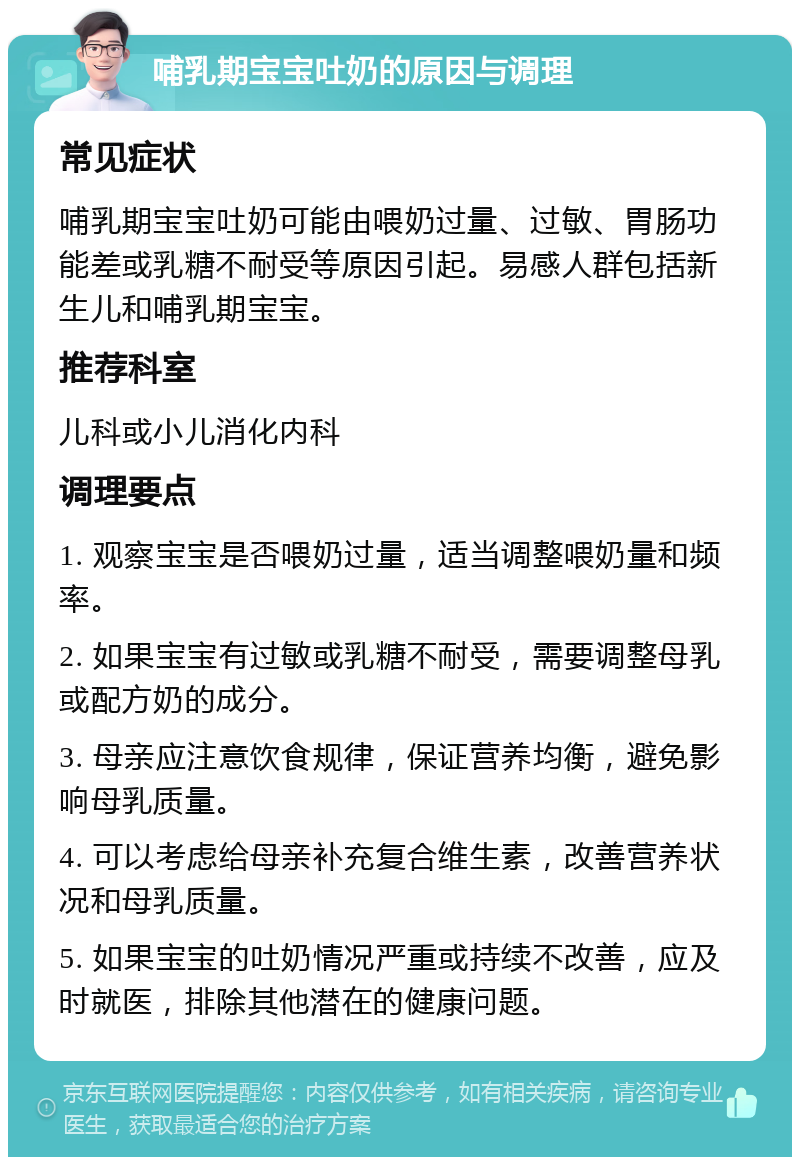 哺乳期宝宝吐奶的原因与调理 常见症状 哺乳期宝宝吐奶可能由喂奶过量、过敏、胃肠功能差或乳糖不耐受等原因引起。易感人群包括新生儿和哺乳期宝宝。 推荐科室 儿科或小儿消化内科 调理要点 1. 观察宝宝是否喂奶过量，适当调整喂奶量和频率。 2. 如果宝宝有过敏或乳糖不耐受，需要调整母乳或配方奶的成分。 3. 母亲应注意饮食规律，保证营养均衡，避免影响母乳质量。 4. 可以考虑给母亲补充复合维生素，改善营养状况和母乳质量。 5. 如果宝宝的吐奶情况严重或持续不改善，应及时就医，排除其他潜在的健康问题。