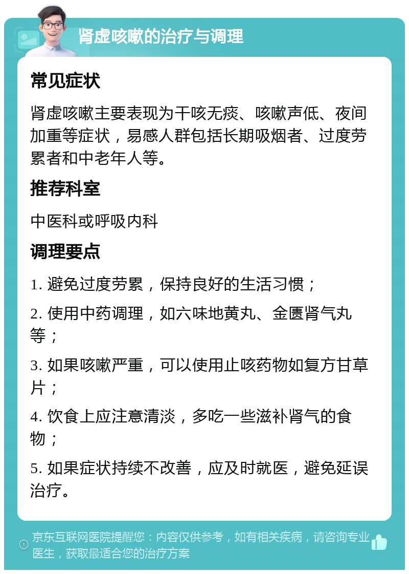 肾虚咳嗽的治疗与调理 常见症状 肾虚咳嗽主要表现为干咳无痰、咳嗽声低、夜间加重等症状，易感人群包括长期吸烟者、过度劳累者和中老年人等。 推荐科室 中医科或呼吸内科 调理要点 1. 避免过度劳累，保持良好的生活习惯； 2. 使用中药调理，如六味地黄丸、金匮肾气丸等； 3. 如果咳嗽严重，可以使用止咳药物如复方甘草片； 4. 饮食上应注意清淡，多吃一些滋补肾气的食物； 5. 如果症状持续不改善，应及时就医，避免延误治疗。