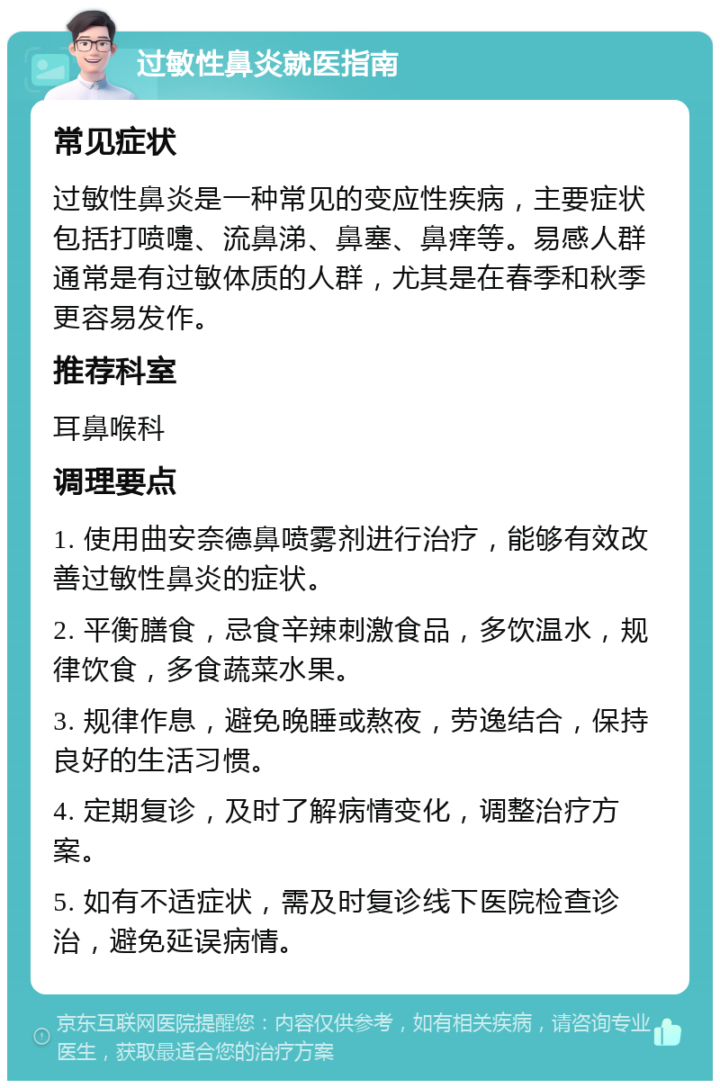 过敏性鼻炎就医指南 常见症状 过敏性鼻炎是一种常见的变应性疾病，主要症状包括打喷嚏、流鼻涕、鼻塞、鼻痒等。易感人群通常是有过敏体质的人群，尤其是在春季和秋季更容易发作。 推荐科室 耳鼻喉科 调理要点 1. 使用曲安奈德鼻喷雾剂进行治疗，能够有效改善过敏性鼻炎的症状。 2. 平衡膳食，忌食辛辣刺激食品，多饮温水，规律饮食，多食蔬菜水果。 3. 规律作息，避免晚睡或熬夜，劳逸结合，保持良好的生活习惯。 4. 定期复诊，及时了解病情变化，调整治疗方案。 5. 如有不适症状，需及时复诊线下医院检查诊治，避免延误病情。