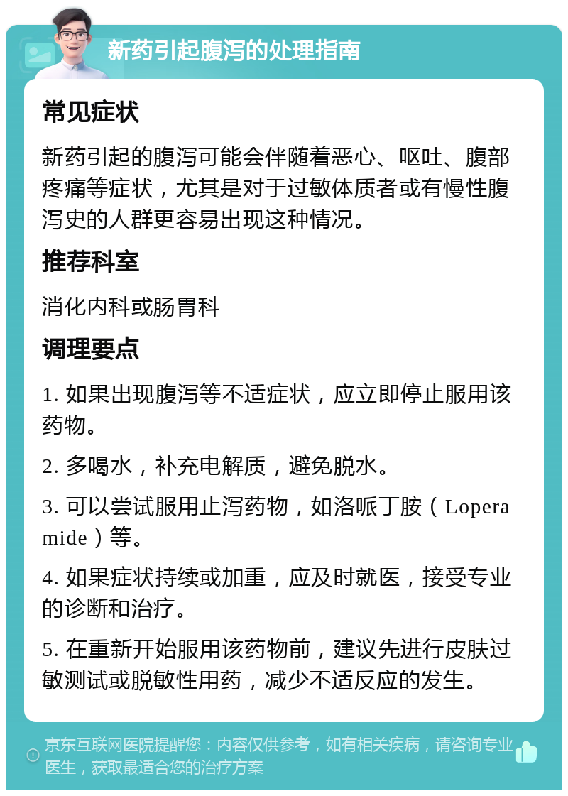 新药引起腹泻的处理指南 常见症状 新药引起的腹泻可能会伴随着恶心、呕吐、腹部疼痛等症状，尤其是对于过敏体质者或有慢性腹泻史的人群更容易出现这种情况。 推荐科室 消化内科或肠胃科 调理要点 1. 如果出现腹泻等不适症状，应立即停止服用该药物。 2. 多喝水，补充电解质，避免脱水。 3. 可以尝试服用止泻药物，如洛哌丁胺（Loperamide）等。 4. 如果症状持续或加重，应及时就医，接受专业的诊断和治疗。 5. 在重新开始服用该药物前，建议先进行皮肤过敏测试或脱敏性用药，减少不适反应的发生。