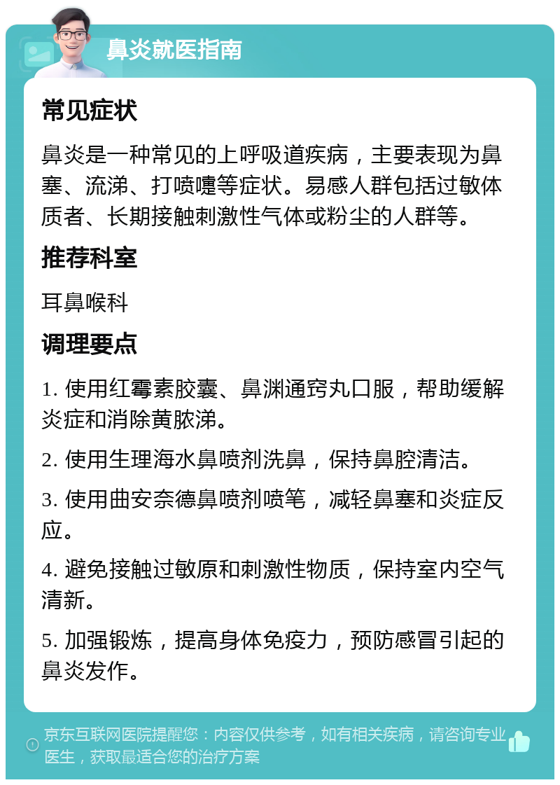 鼻炎就医指南 常见症状 鼻炎是一种常见的上呼吸道疾病，主要表现为鼻塞、流涕、打喷嚏等症状。易感人群包括过敏体质者、长期接触刺激性气体或粉尘的人群等。 推荐科室 耳鼻喉科 调理要点 1. 使用红霉素胶囊、鼻渊通窍丸口服，帮助缓解炎症和消除黄脓涕。 2. 使用生理海水鼻喷剂洗鼻，保持鼻腔清洁。 3. 使用曲安奈德鼻喷剂喷笔，减轻鼻塞和炎症反应。 4. 避免接触过敏原和刺激性物质，保持室内空气清新。 5. 加强锻炼，提高身体免疫力，预防感冒引起的鼻炎发作。