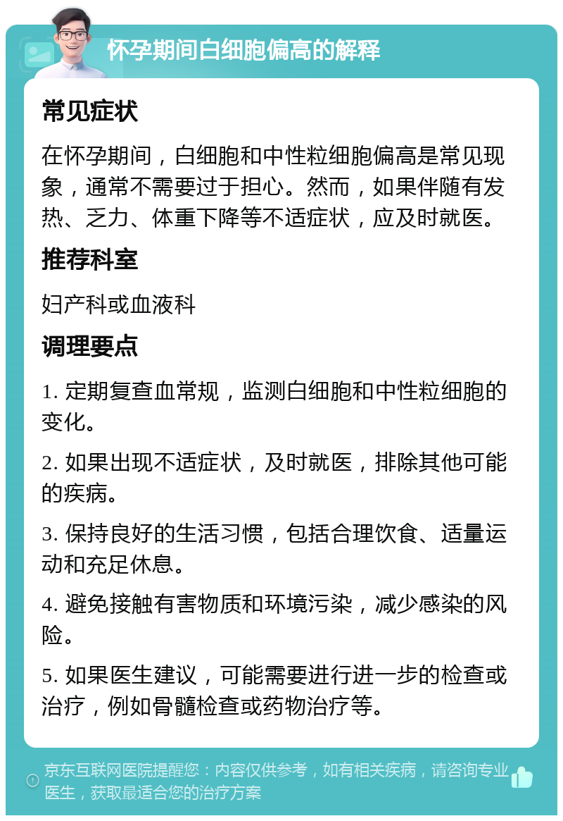 怀孕期间白细胞偏高的解释 常见症状 在怀孕期间，白细胞和中性粒细胞偏高是常见现象，通常不需要过于担心。然而，如果伴随有发热、乏力、体重下降等不适症状，应及时就医。 推荐科室 妇产科或血液科 调理要点 1. 定期复查血常规，监测白细胞和中性粒细胞的变化。 2. 如果出现不适症状，及时就医，排除其他可能的疾病。 3. 保持良好的生活习惯，包括合理饮食、适量运动和充足休息。 4. 避免接触有害物质和环境污染，减少感染的风险。 5. 如果医生建议，可能需要进行进一步的检查或治疗，例如骨髓检查或药物治疗等。