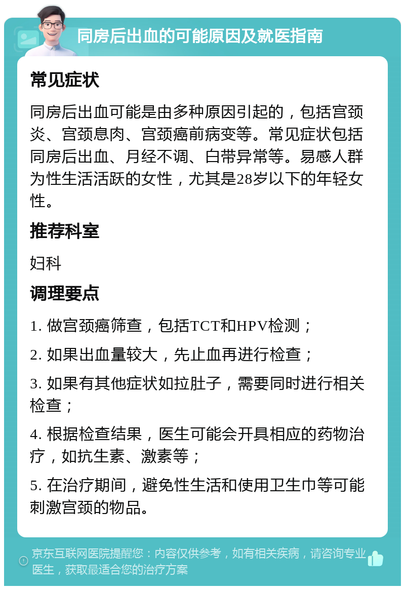 同房后出血的可能原因及就医指南 常见症状 同房后出血可能是由多种原因引起的，包括宫颈炎、宫颈息肉、宫颈癌前病变等。常见症状包括同房后出血、月经不调、白带异常等。易感人群为性生活活跃的女性，尤其是28岁以下的年轻女性。 推荐科室 妇科 调理要点 1. 做宫颈癌筛查，包括TCT和HPV检测； 2. 如果出血量较大，先止血再进行检查； 3. 如果有其他症状如拉肚子，需要同时进行相关检查； 4. 根据检查结果，医生可能会开具相应的药物治疗，如抗生素、激素等； 5. 在治疗期间，避免性生活和使用卫生巾等可能刺激宫颈的物品。