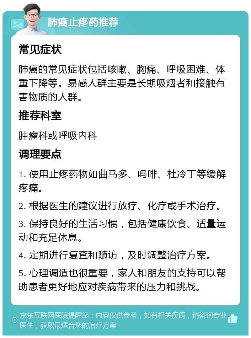 肺癌止疼药推荐 常见症状 肺癌的常见症状包括咳嗽、胸痛、呼吸困难、体重下降等。易感人群主要是长期吸烟者和接触有害物质的人群。 推荐科室 肿瘤科或呼吸内科 调理要点 1. 使用止疼药物如曲马多、吗啡、杜冷丁等缓解疼痛。 2. 根据医生的建议进行放疗、化疗或手术治疗。 3. 保持良好的生活习惯，包括健康饮食、适量运动和充足休息。 4. 定期进行复查和随访，及时调整治疗方案。 5. 心理调适也很重要，家人和朋友的支持可以帮助患者更好地应对疾病带来的压力和挑战。