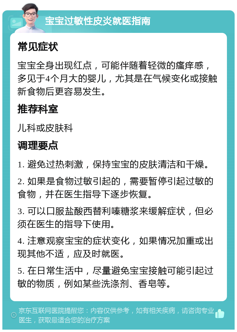 宝宝过敏性皮炎就医指南 常见症状 宝宝全身出现红点，可能伴随着轻微的瘙痒感，多见于4个月大的婴儿，尤其是在气候变化或接触新食物后更容易发生。 推荐科室 儿科或皮肤科 调理要点 1. 避免过热刺激，保持宝宝的皮肤清洁和干燥。 2. 如果是食物过敏引起的，需要暂停引起过敏的食物，并在医生指导下逐步恢复。 3. 可以口服盐酸西替利嗪糖浆来缓解症状，但必须在医生的指导下使用。 4. 注意观察宝宝的症状变化，如果情况加重或出现其他不适，应及时就医。 5. 在日常生活中，尽量避免宝宝接触可能引起过敏的物质，例如某些洗涤剂、香皂等。