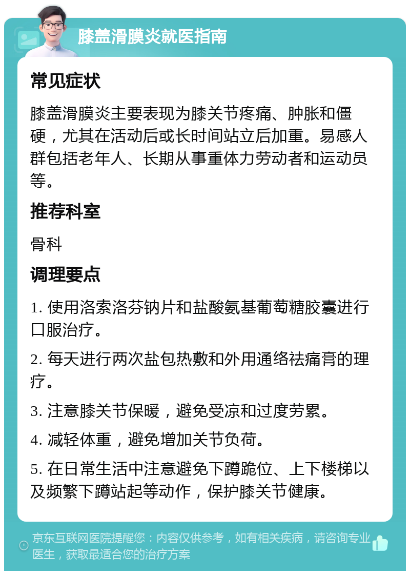 膝盖滑膜炎就医指南 常见症状 膝盖滑膜炎主要表现为膝关节疼痛、肿胀和僵硬，尤其在活动后或长时间站立后加重。易感人群包括老年人、长期从事重体力劳动者和运动员等。 推荐科室 骨科 调理要点 1. 使用洛索洛芬钠片和盐酸氨基葡萄糖胶囊进行口服治疗。 2. 每天进行两次盐包热敷和外用通络祛痛膏的理疗。 3. 注意膝关节保暖，避免受凉和过度劳累。 4. 减轻体重，避免增加关节负荷。 5. 在日常生活中注意避免下蹲跪位、上下楼梯以及频繁下蹲站起等动作，保护膝关节健康。