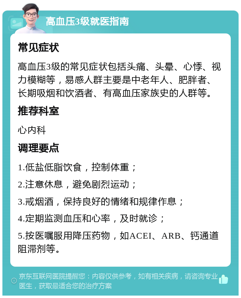 高血压3级就医指南 常见症状 高血压3级的常见症状包括头痛、头晕、心悸、视力模糊等，易感人群主要是中老年人、肥胖者、长期吸烟和饮酒者、有高血压家族史的人群等。 推荐科室 心内科 调理要点 1.低盐低脂饮食，控制体重； 2.注意休息，避免剧烈运动； 3.戒烟酒，保持良好的情绪和规律作息； 4.定期监测血压和心率，及时就诊； 5.按医嘱服用降压药物，如ACEI、ARB、钙通道阻滞剂等。