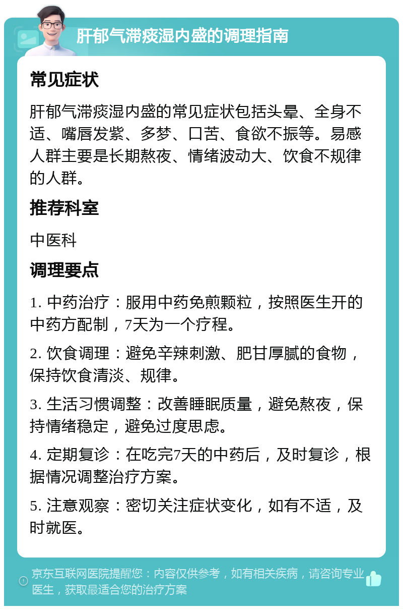 肝郁气滞痰湿内盛的调理指南 常见症状 肝郁气滞痰湿内盛的常见症状包括头晕、全身不适、嘴唇发紫、多梦、口苦、食欲不振等。易感人群主要是长期熬夜、情绪波动大、饮食不规律的人群。 推荐科室 中医科 调理要点 1. 中药治疗：服用中药免煎颗粒，按照医生开的中药方配制，7天为一个疗程。 2. 饮食调理：避免辛辣刺激、肥甘厚腻的食物，保持饮食清淡、规律。 3. 生活习惯调整：改善睡眠质量，避免熬夜，保持情绪稳定，避免过度思虑。 4. 定期复诊：在吃完7天的中药后，及时复诊，根据情况调整治疗方案。 5. 注意观察：密切关注症状变化，如有不适，及时就医。