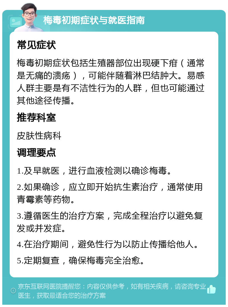 梅毒初期症状与就医指南 常见症状 梅毒初期症状包括生殖器部位出现硬下疳（通常是无痛的溃疡），可能伴随着淋巴结肿大。易感人群主要是有不洁性行为的人群，但也可能通过其他途径传播。 推荐科室 皮肤性病科 调理要点 1.及早就医，进行血液检测以确诊梅毒。 2.如果确诊，应立即开始抗生素治疗，通常使用青霉素等药物。 3.遵循医生的治疗方案，完成全程治疗以避免复发或并发症。 4.在治疗期间，避免性行为以防止传播给他人。 5.定期复查，确保梅毒完全治愈。