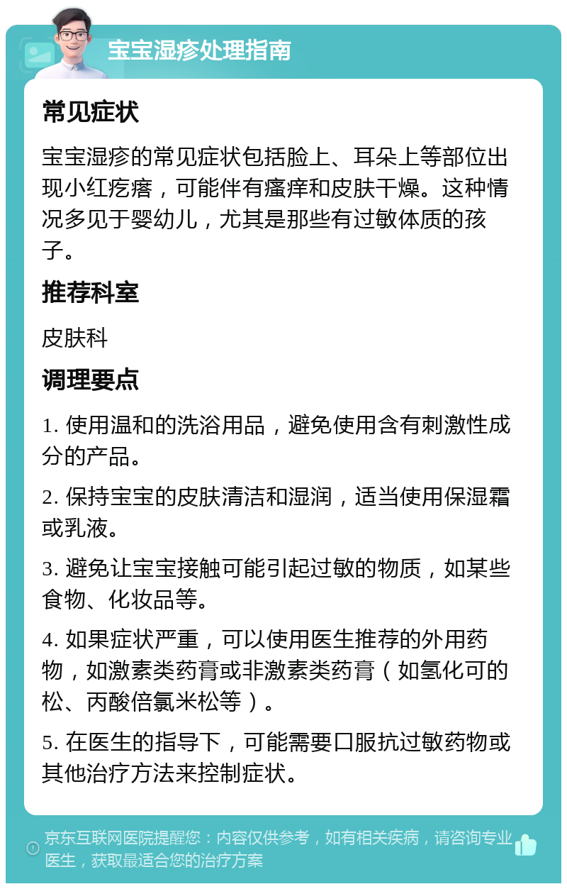 宝宝湿疹处理指南 常见症状 宝宝湿疹的常见症状包括脸上、耳朵上等部位出现小红疙瘩，可能伴有瘙痒和皮肤干燥。这种情况多见于婴幼儿，尤其是那些有过敏体质的孩子。 推荐科室 皮肤科 调理要点 1. 使用温和的洗浴用品，避免使用含有刺激性成分的产品。 2. 保持宝宝的皮肤清洁和湿润，适当使用保湿霜或乳液。 3. 避免让宝宝接触可能引起过敏的物质，如某些食物、化妆品等。 4. 如果症状严重，可以使用医生推荐的外用药物，如激素类药膏或非激素类药膏（如氢化可的松、丙酸倍氯米松等）。 5. 在医生的指导下，可能需要口服抗过敏药物或其他治疗方法来控制症状。