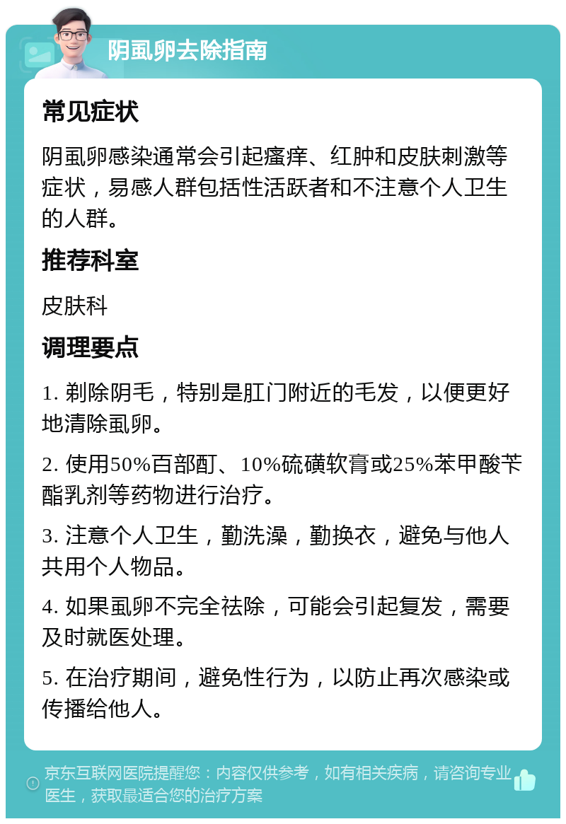 阴虱卵去除指南 常见症状 阴虱卵感染通常会引起瘙痒、红肿和皮肤刺激等症状，易感人群包括性活跃者和不注意个人卫生的人群。 推荐科室 皮肤科 调理要点 1. 剃除阴毛，特别是肛门附近的毛发，以便更好地清除虱卵。 2. 使用50%百部酊、10%硫磺软膏或25%苯甲酸苄酯乳剂等药物进行治疗。 3. 注意个人卫生，勤洗澡，勤换衣，避免与他人共用个人物品。 4. 如果虱卵不完全祛除，可能会引起复发，需要及时就医处理。 5. 在治疗期间，避免性行为，以防止再次感染或传播给他人。