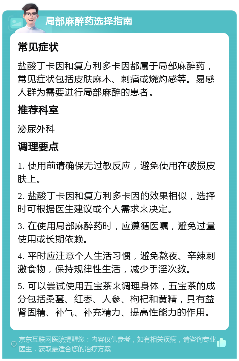 局部麻醉药选择指南 常见症状 盐酸丁卡因和复方利多卡因都属于局部麻醉药，常见症状包括皮肤麻木、刺痛或烧灼感等。易感人群为需要进行局部麻醉的患者。 推荐科室 泌尿外科 调理要点 1. 使用前请确保无过敏反应，避免使用在破损皮肤上。 2. 盐酸丁卡因和复方利多卡因的效果相似，选择时可根据医生建议或个人需求来决定。 3. 在使用局部麻醉药时，应遵循医嘱，避免过量使用或长期依赖。 4. 平时应注意个人生活习惯，避免熬夜、辛辣刺激食物，保持规律性生活，减少手淫次数。 5. 可以尝试使用五宝茶来调理身体，五宝茶的成分包括桑葚、红枣、人参、枸杞和黄精，具有益肾固精、补气、补充精力、提高性能力的作用。