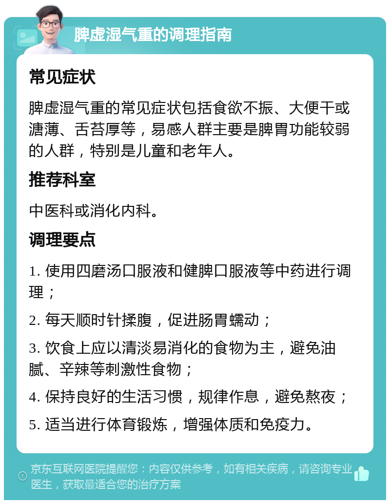 脾虚湿气重的调理指南 常见症状 脾虚湿气重的常见症状包括食欲不振、大便干或溏薄、舌苔厚等，易感人群主要是脾胃功能较弱的人群，特别是儿童和老年人。 推荐科室 中医科或消化内科。 调理要点 1. 使用四磨汤口服液和健脾口服液等中药进行调理； 2. 每天顺时针揉腹，促进肠胃蠕动； 3. 饮食上应以清淡易消化的食物为主，避免油腻、辛辣等刺激性食物； 4. 保持良好的生活习惯，规律作息，避免熬夜； 5. 适当进行体育锻炼，增强体质和免疫力。