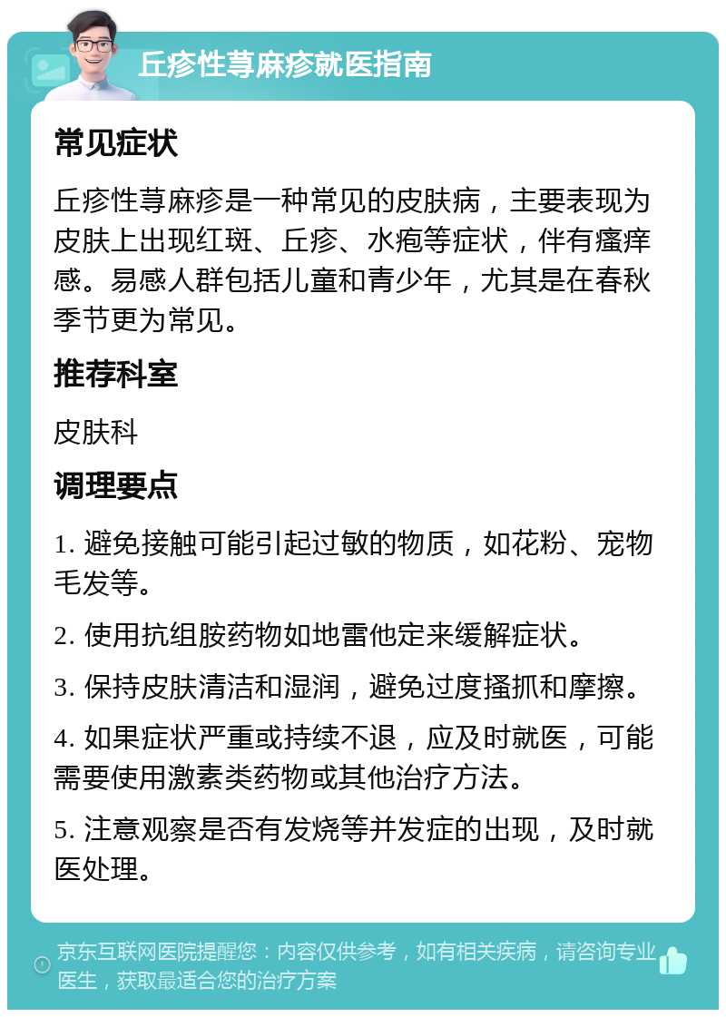 丘疹性荨麻疹就医指南 常见症状 丘疹性荨麻疹是一种常见的皮肤病，主要表现为皮肤上出现红斑、丘疹、水疱等症状，伴有瘙痒感。易感人群包括儿童和青少年，尤其是在春秋季节更为常见。 推荐科室 皮肤科 调理要点 1. 避免接触可能引起过敏的物质，如花粉、宠物毛发等。 2. 使用抗组胺药物如地雷他定来缓解症状。 3. 保持皮肤清洁和湿润，避免过度搔抓和摩擦。 4. 如果症状严重或持续不退，应及时就医，可能需要使用激素类药物或其他治疗方法。 5. 注意观察是否有发烧等并发症的出现，及时就医处理。