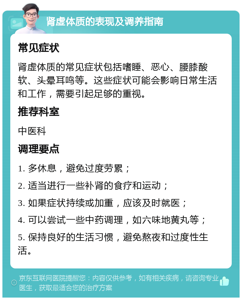 肾虚体质的表现及调养指南 常见症状 肾虚体质的常见症状包括嗜睡、恶心、腰膝酸软、头晕耳鸣等。这些症状可能会影响日常生活和工作，需要引起足够的重视。 推荐科室 中医科 调理要点 1. 多休息，避免过度劳累； 2. 适当进行一些补肾的食疗和运动； 3. 如果症状持续或加重，应该及时就医； 4. 可以尝试一些中药调理，如六味地黄丸等； 5. 保持良好的生活习惯，避免熬夜和过度性生活。