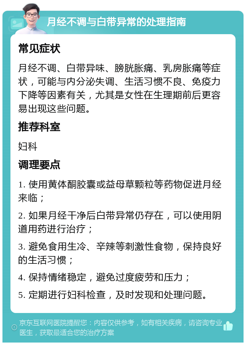 月经不调与白带异常的处理指南 常见症状 月经不调、白带异味、膀胱胀痛、乳房胀痛等症状，可能与内分泌失调、生活习惯不良、免疫力下降等因素有关，尤其是女性在生理期前后更容易出现这些问题。 推荐科室 妇科 调理要点 1. 使用黄体酮胶囊或益母草颗粒等药物促进月经来临； 2. 如果月经干净后白带异常仍存在，可以使用阴道用药进行治疗； 3. 避免食用生冷、辛辣等刺激性食物，保持良好的生活习惯； 4. 保持情绪稳定，避免过度疲劳和压力； 5. 定期进行妇科检查，及时发现和处理问题。