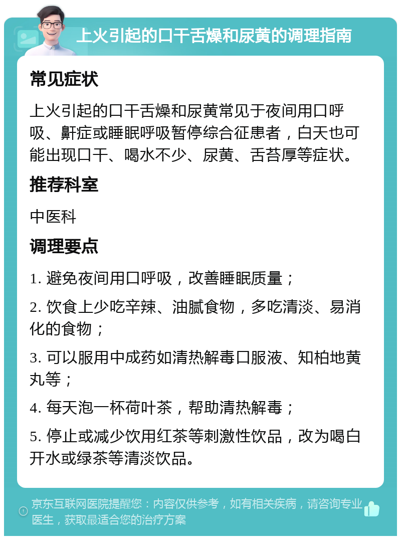 上火引起的口干舌燥和尿黄的调理指南 常见症状 上火引起的口干舌燥和尿黄常见于夜间用口呼吸、鼾症或睡眠呼吸暂停综合征患者，白天也可能出现口干、喝水不少、尿黄、舌苔厚等症状。 推荐科室 中医科 调理要点 1. 避免夜间用口呼吸，改善睡眠质量； 2. 饮食上少吃辛辣、油腻食物，多吃清淡、易消化的食物； 3. 可以服用中成药如清热解毒口服液、知柏地黄丸等； 4. 每天泡一杯荷叶茶，帮助清热解毒； 5. 停止或减少饮用红茶等刺激性饮品，改为喝白开水或绿茶等清淡饮品。