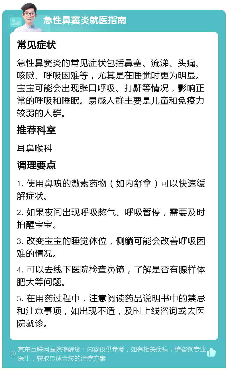 急性鼻窦炎就医指南 常见症状 急性鼻窦炎的常见症状包括鼻塞、流涕、头痛、咳嗽、呼吸困难等，尤其是在睡觉时更为明显。宝宝可能会出现张口呼吸、打鼾等情况，影响正常的呼吸和睡眠。易感人群主要是儿童和免疫力较弱的人群。 推荐科室 耳鼻喉科 调理要点 1. 使用鼻喷的激素药物（如内舒拿）可以快速缓解症状。 2. 如果夜间出现呼吸憋气、呼吸暂停，需要及时拍醒宝宝。 3. 改变宝宝的睡觉体位，侧躺可能会改善呼吸困难的情况。 4. 可以去线下医院检查鼻镜，了解是否有腺样体肥大等问题。 5. 在用药过程中，注意阅读药品说明书中的禁忌和注意事项，如出现不适，及时上线咨询或去医院就诊。