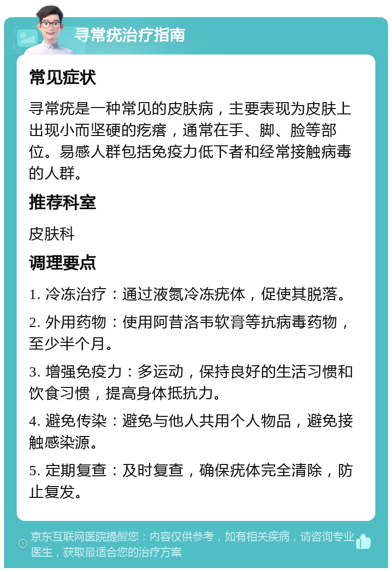 寻常疣治疗指南 常见症状 寻常疣是一种常见的皮肤病，主要表现为皮肤上出现小而坚硬的疙瘩，通常在手、脚、脸等部位。易感人群包括免疫力低下者和经常接触病毒的人群。 推荐科室 皮肤科 调理要点 1. 冷冻治疗：通过液氮冷冻疣体，促使其脱落。 2. 外用药物：使用阿昔洛韦软膏等抗病毒药物，至少半个月。 3. 增强免疫力：多运动，保持良好的生活习惯和饮食习惯，提高身体抵抗力。 4. 避免传染：避免与他人共用个人物品，避免接触感染源。 5. 定期复查：及时复查，确保疣体完全清除，防止复发。