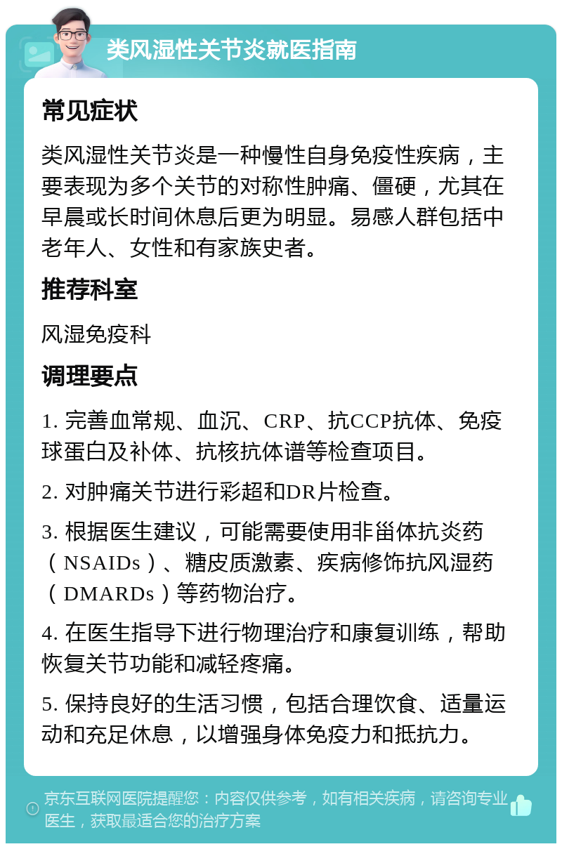 类风湿性关节炎就医指南 常见症状 类风湿性关节炎是一种慢性自身免疫性疾病，主要表现为多个关节的对称性肿痛、僵硬，尤其在早晨或长时间休息后更为明显。易感人群包括中老年人、女性和有家族史者。 推荐科室 风湿免疫科 调理要点 1. 完善血常规、血沉、CRP、抗CCP抗体、免疫球蛋白及补体、抗核抗体谱等检查项目。 2. 对肿痛关节进行彩超和DR片检查。 3. 根据医生建议，可能需要使用非甾体抗炎药（NSAIDs）、糖皮质激素、疾病修饰抗风湿药（DMARDs）等药物治疗。 4. 在医生指导下进行物理治疗和康复训练，帮助恢复关节功能和减轻疼痛。 5. 保持良好的生活习惯，包括合理饮食、适量运动和充足休息，以增强身体免疫力和抵抗力。