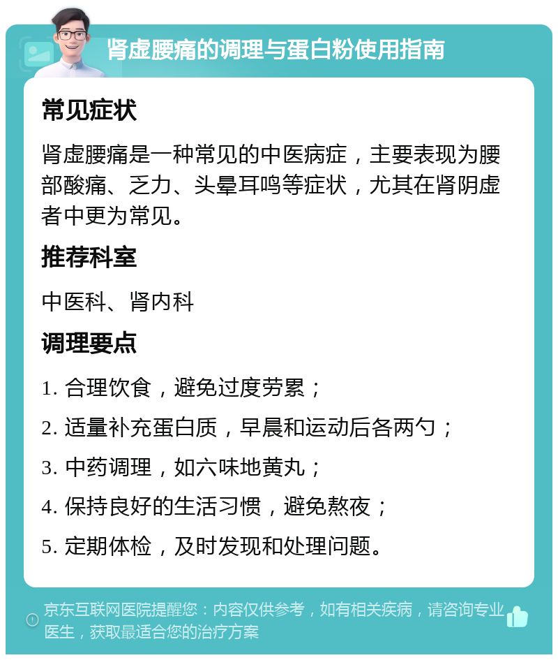 肾虚腰痛的调理与蛋白粉使用指南 常见症状 肾虚腰痛是一种常见的中医病症，主要表现为腰部酸痛、乏力、头晕耳鸣等症状，尤其在肾阴虚者中更为常见。 推荐科室 中医科、肾内科 调理要点 1. 合理饮食，避免过度劳累； 2. 适量补充蛋白质，早晨和运动后各两勺； 3. 中药调理，如六味地黄丸； 4. 保持良好的生活习惯，避免熬夜； 5. 定期体检，及时发现和处理问题。