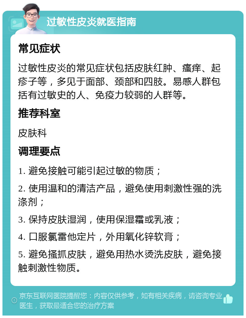 过敏性皮炎就医指南 常见症状 过敏性皮炎的常见症状包括皮肤红肿、瘙痒、起疹子等，多见于面部、颈部和四肢。易感人群包括有过敏史的人、免疫力较弱的人群等。 推荐科室 皮肤科 调理要点 1. 避免接触可能引起过敏的物质； 2. 使用温和的清洁产品，避免使用刺激性强的洗涤剂； 3. 保持皮肤湿润，使用保湿霜或乳液； 4. 口服氯雷他定片，外用氧化锌软膏； 5. 避免搔抓皮肤，避免用热水烫洗皮肤，避免接触刺激性物质。