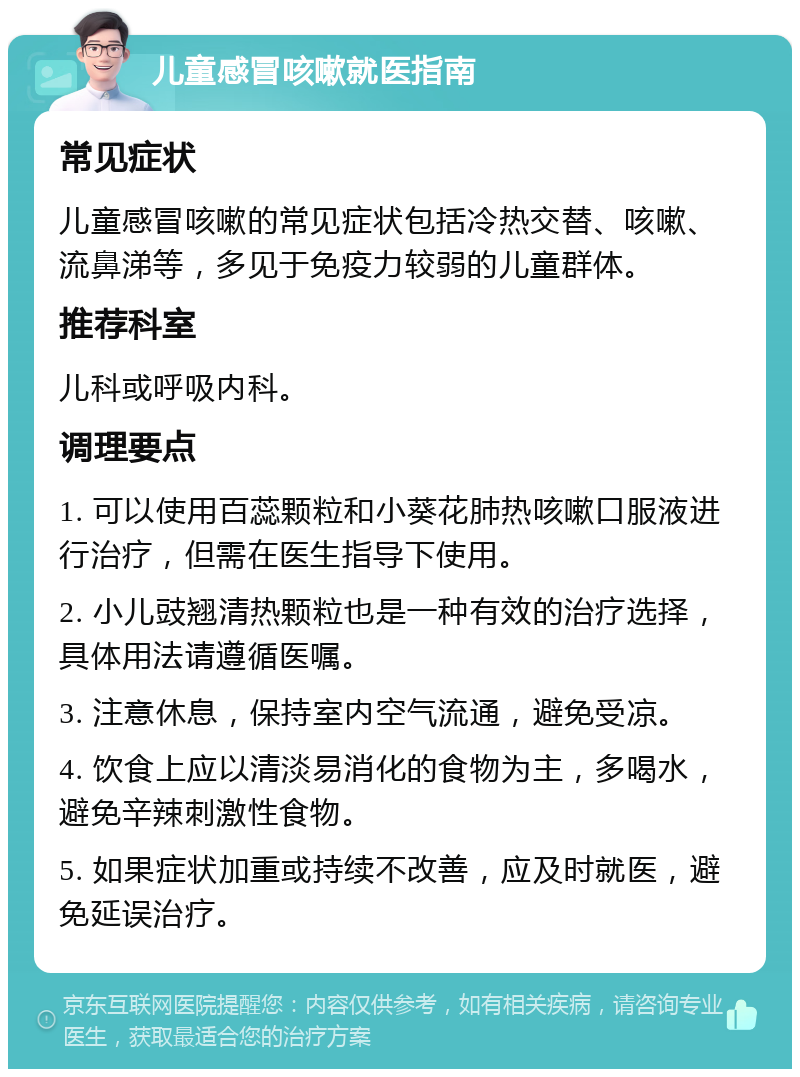 儿童感冒咳嗽就医指南 常见症状 儿童感冒咳嗽的常见症状包括冷热交替、咳嗽、流鼻涕等，多见于免疫力较弱的儿童群体。 推荐科室 儿科或呼吸内科。 调理要点 1. 可以使用百蕊颗粒和小葵花肺热咳嗽口服液进行治疗，但需在医生指导下使用。 2. 小儿豉翘清热颗粒也是一种有效的治疗选择，具体用法请遵循医嘱。 3. 注意休息，保持室内空气流通，避免受凉。 4. 饮食上应以清淡易消化的食物为主，多喝水，避免辛辣刺激性食物。 5. 如果症状加重或持续不改善，应及时就医，避免延误治疗。