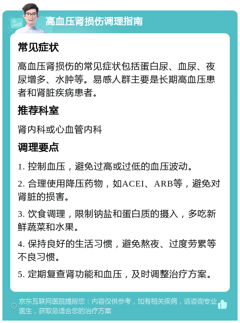 高血压肾损伤调理指南 常见症状 高血压肾损伤的常见症状包括蛋白尿、血尿、夜尿增多、水肿等。易感人群主要是长期高血压患者和肾脏疾病患者。 推荐科室 肾内科或心血管内科 调理要点 1. 控制血压，避免过高或过低的血压波动。 2. 合理使用降压药物，如ACEI、ARB等，避免对肾脏的损害。 3. 饮食调理，限制钠盐和蛋白质的摄入，多吃新鲜蔬菜和水果。 4. 保持良好的生活习惯，避免熬夜、过度劳累等不良习惯。 5. 定期复查肾功能和血压，及时调整治疗方案。