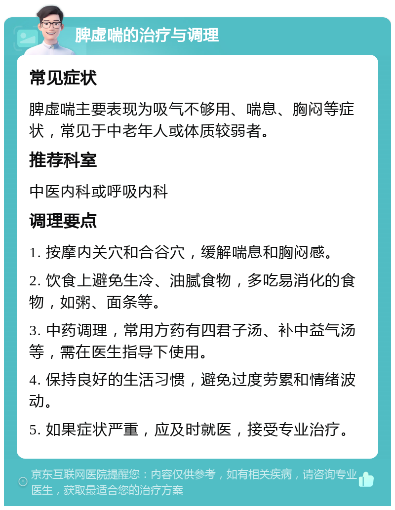 脾虚喘的治疗与调理 常见症状 脾虚喘主要表现为吸气不够用、喘息、胸闷等症状，常见于中老年人或体质较弱者。 推荐科室 中医内科或呼吸内科 调理要点 1. 按摩内关穴和合谷穴，缓解喘息和胸闷感。 2. 饮食上避免生冷、油腻食物，多吃易消化的食物，如粥、面条等。 3. 中药调理，常用方药有四君子汤、补中益气汤等，需在医生指导下使用。 4. 保持良好的生活习惯，避免过度劳累和情绪波动。 5. 如果症状严重，应及时就医，接受专业治疗。