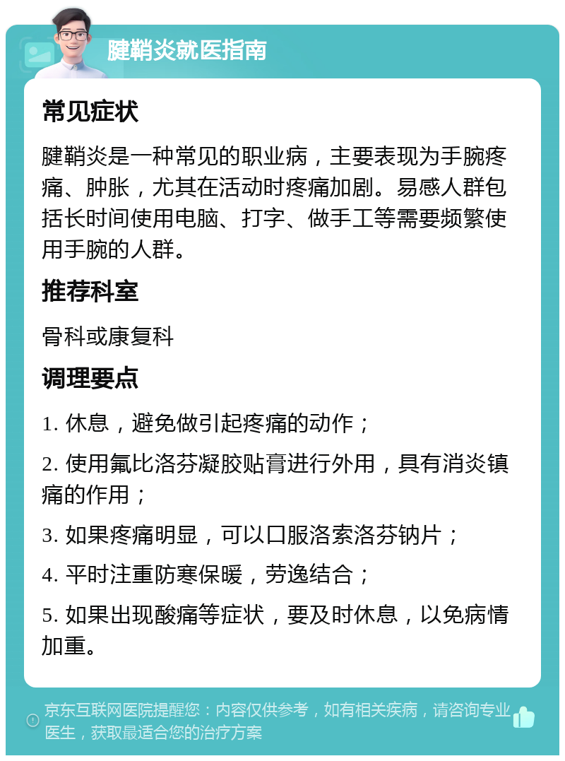 腱鞘炎就医指南 常见症状 腱鞘炎是一种常见的职业病，主要表现为手腕疼痛、肿胀，尤其在活动时疼痛加剧。易感人群包括长时间使用电脑、打字、做手工等需要频繁使用手腕的人群。 推荐科室 骨科或康复科 调理要点 1. 休息，避免做引起疼痛的动作； 2. 使用氟比洛芬凝胶贴膏进行外用，具有消炎镇痛的作用； 3. 如果疼痛明显，可以口服洛索洛芬钠片； 4. 平时注重防寒保暖，劳逸结合； 5. 如果出现酸痛等症状，要及时休息，以免病情加重。