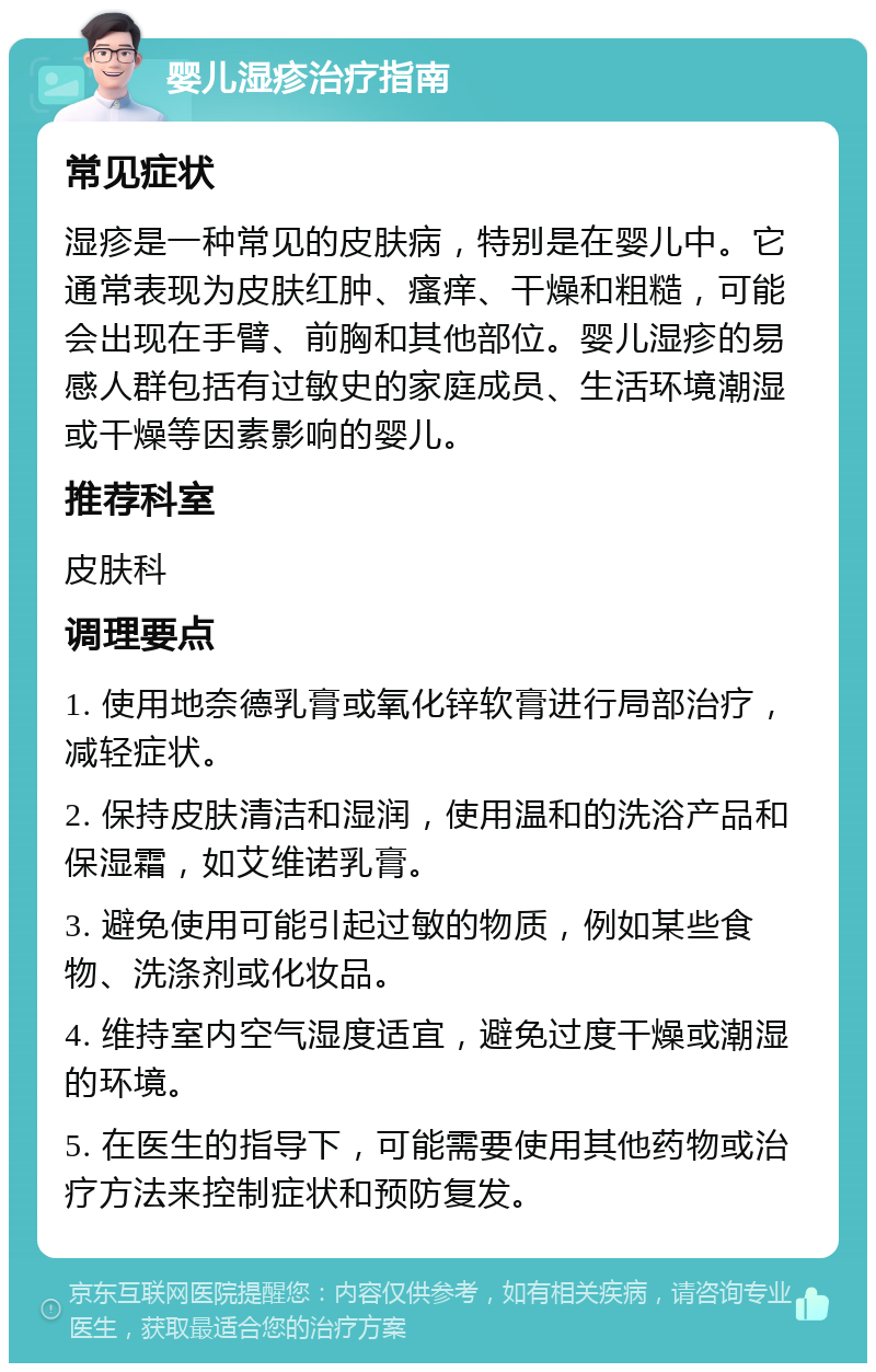 婴儿湿疹治疗指南 常见症状 湿疹是一种常见的皮肤病，特别是在婴儿中。它通常表现为皮肤红肿、瘙痒、干燥和粗糙，可能会出现在手臂、前胸和其他部位。婴儿湿疹的易感人群包括有过敏史的家庭成员、生活环境潮湿或干燥等因素影响的婴儿。 推荐科室 皮肤科 调理要点 1. 使用地奈德乳膏或氧化锌软膏进行局部治疗，减轻症状。 2. 保持皮肤清洁和湿润，使用温和的洗浴产品和保湿霜，如艾维诺乳膏。 3. 避免使用可能引起过敏的物质，例如某些食物、洗涤剂或化妆品。 4. 维持室内空气湿度适宜，避免过度干燥或潮湿的环境。 5. 在医生的指导下，可能需要使用其他药物或治疗方法来控制症状和预防复发。