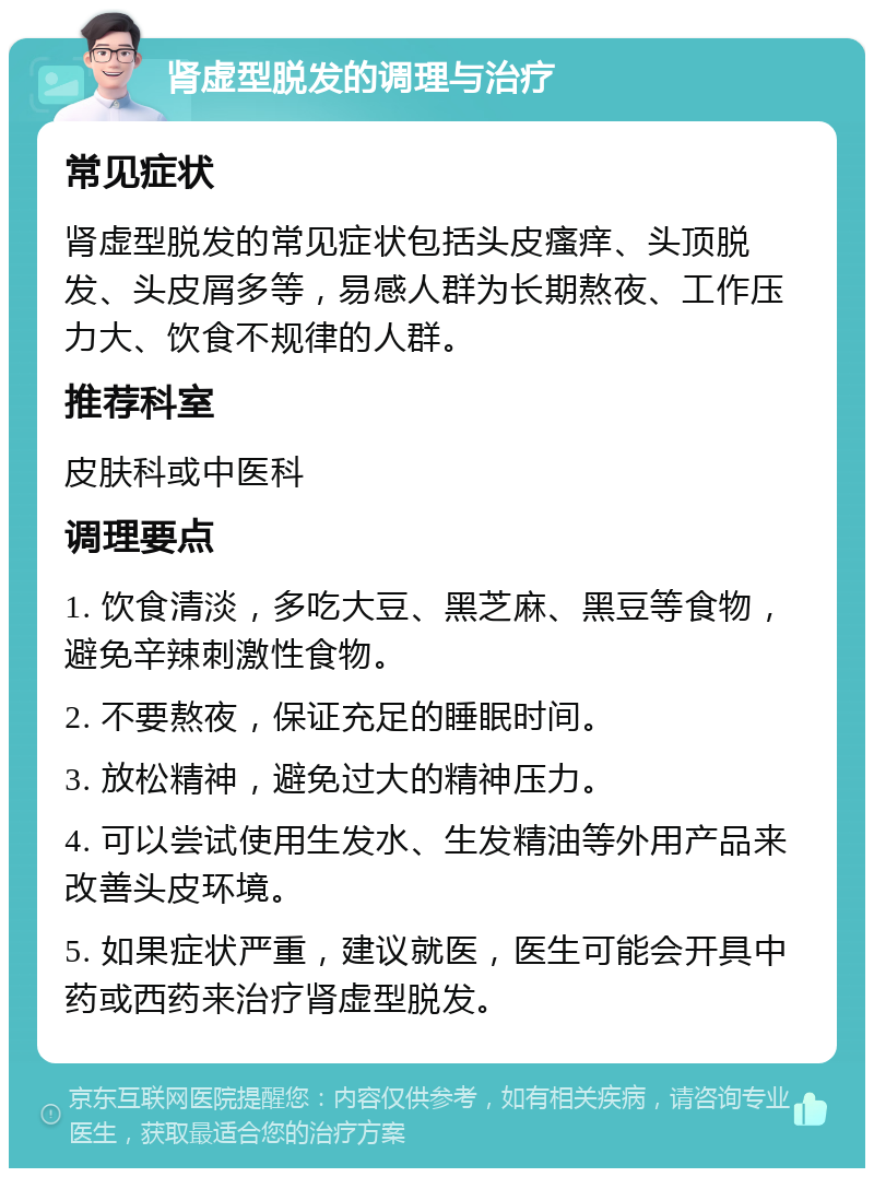 肾虚型脱发的调理与治疗 常见症状 肾虚型脱发的常见症状包括头皮瘙痒、头顶脱发、头皮屑多等，易感人群为长期熬夜、工作压力大、饮食不规律的人群。 推荐科室 皮肤科或中医科 调理要点 1. 饮食清淡，多吃大豆、黑芝麻、黑豆等食物，避免辛辣刺激性食物。 2. 不要熬夜，保证充足的睡眠时间。 3. 放松精神，避免过大的精神压力。 4. 可以尝试使用生发水、生发精油等外用产品来改善头皮环境。 5. 如果症状严重，建议就医，医生可能会开具中药或西药来治疗肾虚型脱发。