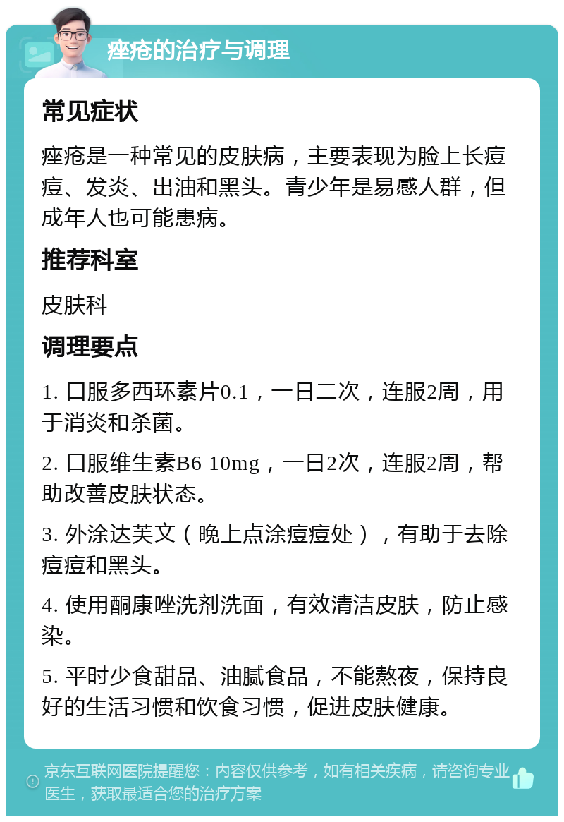 痤疮的治疗与调理 常见症状 痤疮是一种常见的皮肤病，主要表现为脸上长痘痘、发炎、出油和黑头。青少年是易感人群，但成年人也可能患病。 推荐科室 皮肤科 调理要点 1. 口服多西环素片0.1，一日二次，连服2周，用于消炎和杀菌。 2. 口服维生素B6 10mg，一日2次，连服2周，帮助改善皮肤状态。 3. 外涂达芙文（晚上点涂痘痘处），有助于去除痘痘和黑头。 4. 使用酮康唑洗剂洗面，有效清洁皮肤，防止感染。 5. 平时少食甜品、油腻食品，不能熬夜，保持良好的生活习惯和饮食习惯，促进皮肤健康。