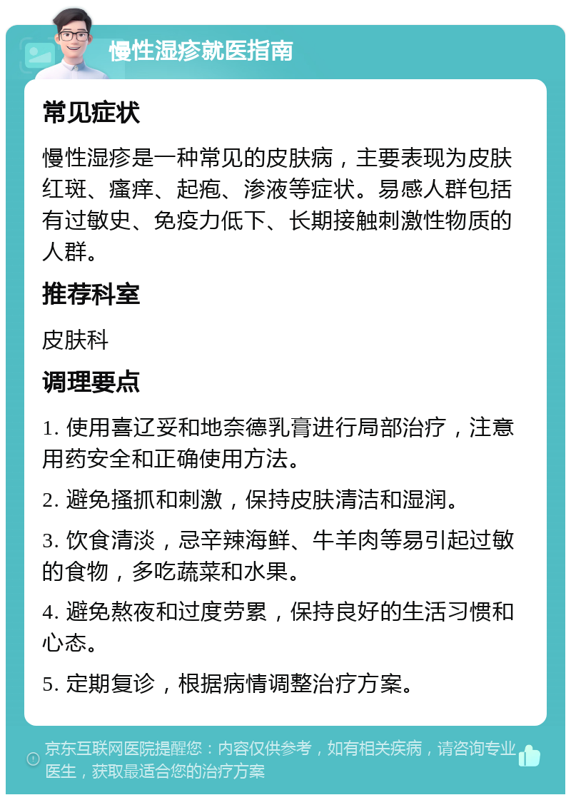 慢性湿疹就医指南 常见症状 慢性湿疹是一种常见的皮肤病，主要表现为皮肤红斑、瘙痒、起疱、渗液等症状。易感人群包括有过敏史、免疫力低下、长期接触刺激性物质的人群。 推荐科室 皮肤科 调理要点 1. 使用喜辽妥和地奈德乳膏进行局部治疗，注意用药安全和正确使用方法。 2. 避免搔抓和刺激，保持皮肤清洁和湿润。 3. 饮食清淡，忌辛辣海鲜、牛羊肉等易引起过敏的食物，多吃蔬菜和水果。 4. 避免熬夜和过度劳累，保持良好的生活习惯和心态。 5. 定期复诊，根据病情调整治疗方案。