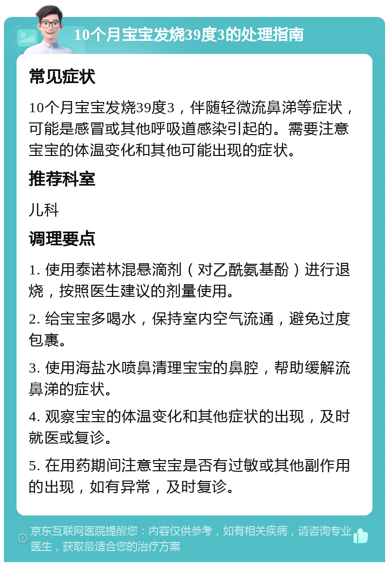 10个月宝宝发烧39度3的处理指南 常见症状 10个月宝宝发烧39度3，伴随轻微流鼻涕等症状，可能是感冒或其他呼吸道感染引起的。需要注意宝宝的体温变化和其他可能出现的症状。 推荐科室 儿科 调理要点 1. 使用泰诺林混悬滴剂（对乙酰氨基酚）进行退烧，按照医生建议的剂量使用。 2. 给宝宝多喝水，保持室内空气流通，避免过度包裹。 3. 使用海盐水喷鼻清理宝宝的鼻腔，帮助缓解流鼻涕的症状。 4. 观察宝宝的体温变化和其他症状的出现，及时就医或复诊。 5. 在用药期间注意宝宝是否有过敏或其他副作用的出现，如有异常，及时复诊。