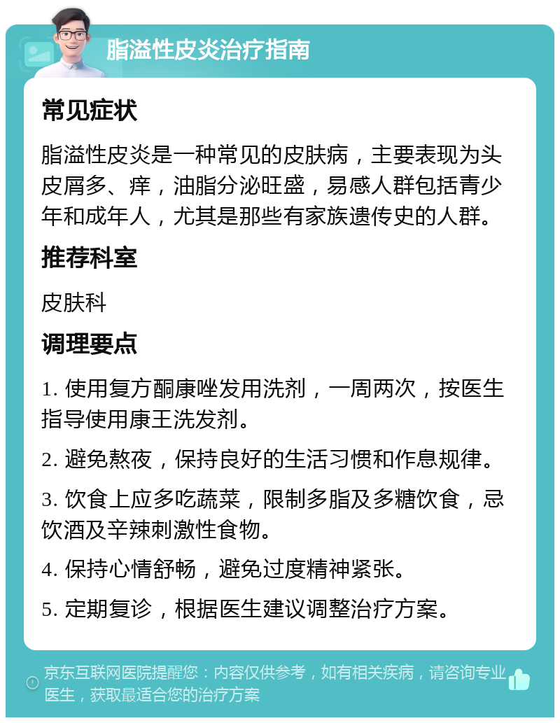 脂溢性皮炎治疗指南 常见症状 脂溢性皮炎是一种常见的皮肤病，主要表现为头皮屑多、痒，油脂分泌旺盛，易感人群包括青少年和成年人，尤其是那些有家族遗传史的人群。 推荐科室 皮肤科 调理要点 1. 使用复方酮康唑发用洗剂，一周两次，按医生指导使用康王洗发剂。 2. 避免熬夜，保持良好的生活习惯和作息规律。 3. 饮食上应多吃蔬菜，限制多脂及多糖饮食，忌饮酒及辛辣刺激性食物。 4. 保持心情舒畅，避免过度精神紧张。 5. 定期复诊，根据医生建议调整治疗方案。