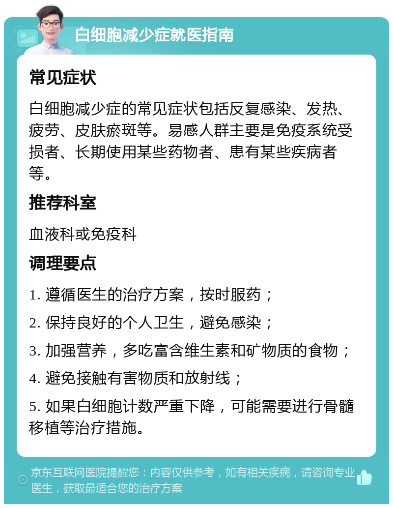 白细胞减少症就医指南 常见症状 白细胞减少症的常见症状包括反复感染、发热、疲劳、皮肤瘀斑等。易感人群主要是免疫系统受损者、长期使用某些药物者、患有某些疾病者等。 推荐科室 血液科或免疫科 调理要点 1. 遵循医生的治疗方案，按时服药； 2. 保持良好的个人卫生，避免感染； 3. 加强营养，多吃富含维生素和矿物质的食物； 4. 避免接触有害物质和放射线； 5. 如果白细胞计数严重下降，可能需要进行骨髓移植等治疗措施。