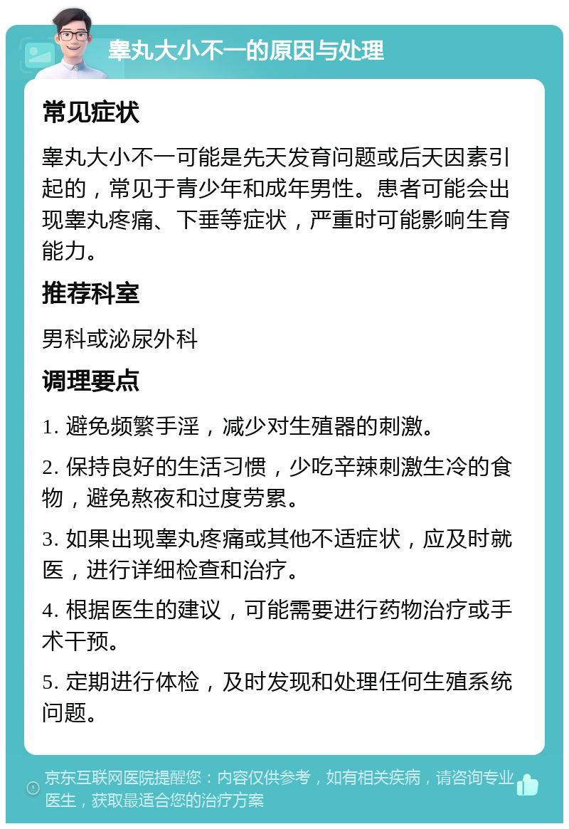 睾丸大小不一的原因与处理 常见症状 睾丸大小不一可能是先天发育问题或后天因素引起的，常见于青少年和成年男性。患者可能会出现睾丸疼痛、下垂等症状，严重时可能影响生育能力。 推荐科室 男科或泌尿外科 调理要点 1. 避免频繁手淫，减少对生殖器的刺激。 2. 保持良好的生活习惯，少吃辛辣刺激生冷的食物，避免熬夜和过度劳累。 3. 如果出现睾丸疼痛或其他不适症状，应及时就医，进行详细检查和治疗。 4. 根据医生的建议，可能需要进行药物治疗或手术干预。 5. 定期进行体检，及时发现和处理任何生殖系统问题。