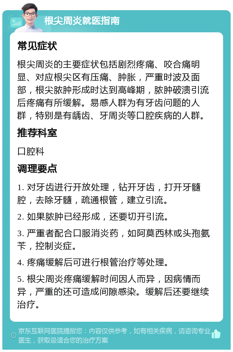 根尖周炎就医指南 常见症状 根尖周炎的主要症状包括剧烈疼痛、咬合痛明显、对应根尖区有压痛、肿胀，严重时波及面部，根尖脓肿形成时达到高峰期，脓肿破溃引流后疼痛有所缓解。易感人群为有牙齿问题的人群，特别是有龋齿、牙周炎等口腔疾病的人群。 推荐科室 口腔科 调理要点 1. 对牙齿进行开放处理，钻开牙齿，打开牙髓腔，去除牙髓，疏通根管，建立引流。 2. 如果脓肿已经形成，还要切开引流。 3. 严重者配合口服消炎药，如阿莫西林或头孢氨苄，控制炎症。 4. 疼痛缓解后可进行根管治疗等处理。 5. 根尖周炎疼痛缓解时间因人而异，因病情而异，严重的还可造成间隙感染。缓解后还要继续治疗。