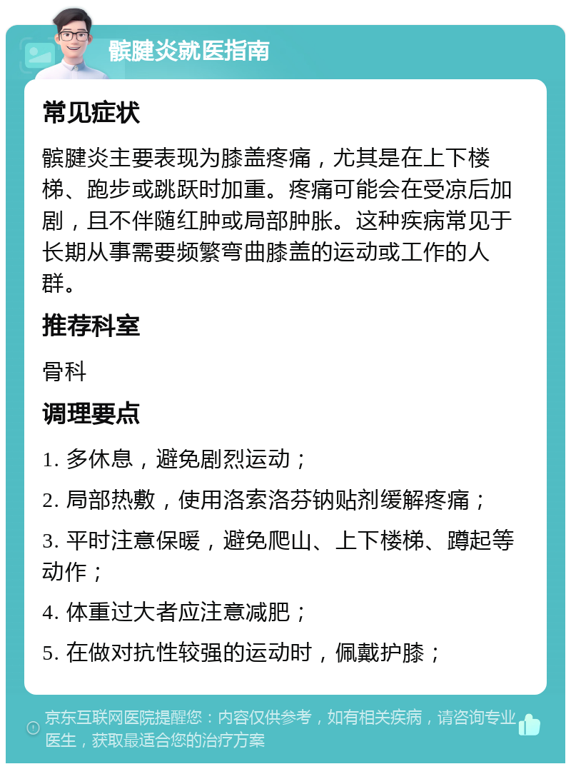 髌腱炎就医指南 常见症状 髌腱炎主要表现为膝盖疼痛，尤其是在上下楼梯、跑步或跳跃时加重。疼痛可能会在受凉后加剧，且不伴随红肿或局部肿胀。这种疾病常见于长期从事需要频繁弯曲膝盖的运动或工作的人群。 推荐科室 骨科 调理要点 1. 多休息，避免剧烈运动； 2. 局部热敷，使用洛索洛芬钠贴剂缓解疼痛； 3. 平时注意保暖，避免爬山、上下楼梯、蹲起等动作； 4. 体重过大者应注意减肥； 5. 在做对抗性较强的运动时，佩戴护膝；