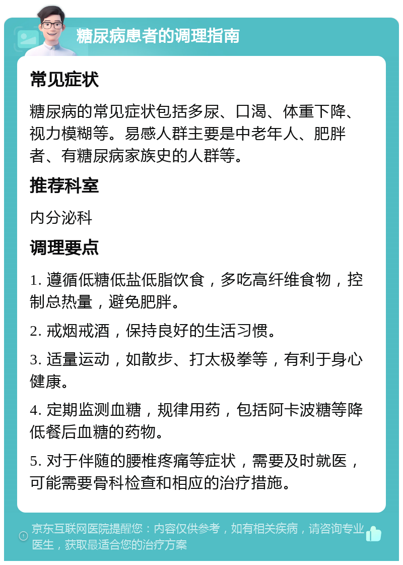 糖尿病患者的调理指南 常见症状 糖尿病的常见症状包括多尿、口渴、体重下降、视力模糊等。易感人群主要是中老年人、肥胖者、有糖尿病家族史的人群等。 推荐科室 内分泌科 调理要点 1. 遵循低糖低盐低脂饮食，多吃高纤维食物，控制总热量，避免肥胖。 2. 戒烟戒酒，保持良好的生活习惯。 3. 适量运动，如散步、打太极拳等，有利于身心健康。 4. 定期监测血糖，规律用药，包括阿卡波糖等降低餐后血糖的药物。 5. 对于伴随的腰椎疼痛等症状，需要及时就医，可能需要骨科检查和相应的治疗措施。