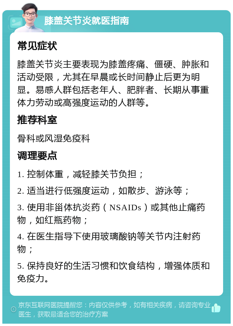 膝盖关节炎就医指南 常见症状 膝盖关节炎主要表现为膝盖疼痛、僵硬、肿胀和活动受限，尤其在早晨或长时间静止后更为明显。易感人群包括老年人、肥胖者、长期从事重体力劳动或高强度运动的人群等。 推荐科室 骨科或风湿免疫科 调理要点 1. 控制体重，减轻膝关节负担； 2. 适当进行低强度运动，如散步、游泳等； 3. 使用非甾体抗炎药（NSAIDs）或其他止痛药物，如红瓶药物； 4. 在医生指导下使用玻璃酸钠等关节内注射药物； 5. 保持良好的生活习惯和饮食结构，增强体质和免疫力。