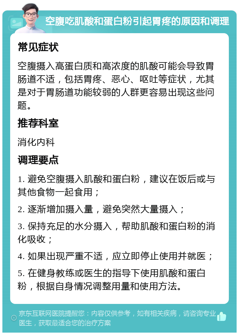 空腹吃肌酸和蛋白粉引起胃疼的原因和调理 常见症状 空腹摄入高蛋白质和高浓度的肌酸可能会导致胃肠道不适，包括胃疼、恶心、呕吐等症状，尤其是对于胃肠道功能较弱的人群更容易出现这些问题。 推荐科室 消化内科 调理要点 1. 避免空腹摄入肌酸和蛋白粉，建议在饭后或与其他食物一起食用； 2. 逐渐增加摄入量，避免突然大量摄入； 3. 保持充足的水分摄入，帮助肌酸和蛋白粉的消化吸收； 4. 如果出现严重不适，应立即停止使用并就医； 5. 在健身教练或医生的指导下使用肌酸和蛋白粉，根据自身情况调整用量和使用方法。